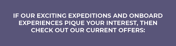 IF OUR EXCITING EXPEDITIONS                                    AND ONBOARD EXPERIENCES PIQUE YOUR                                    INTEREST, THEN CHECK OUT OUR CURRENT                                    OFFERS: